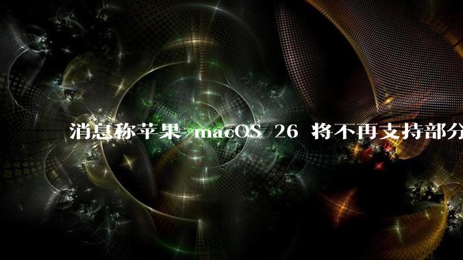 消息称苹果 macOS 26 将不再支持部分旧款英特尔 CPU 机型，这背后原因有哪些？