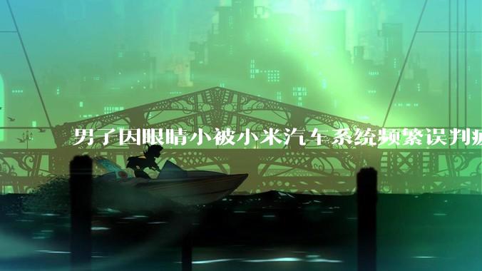 男子因眼睛小被小米汽车系统频繁误判疲劳驾驶，一路提醒20多次，这是智能汽车通病吗？怎么解决该 bug？