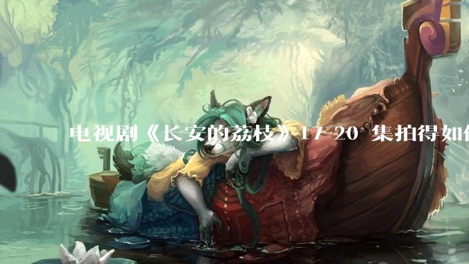 电视剧《长安的荔枝》17-20 集拍得如何？有哪些值得关注的剧情点？