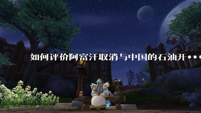 如何评价阿富汗取消与中国的石油开***合同？